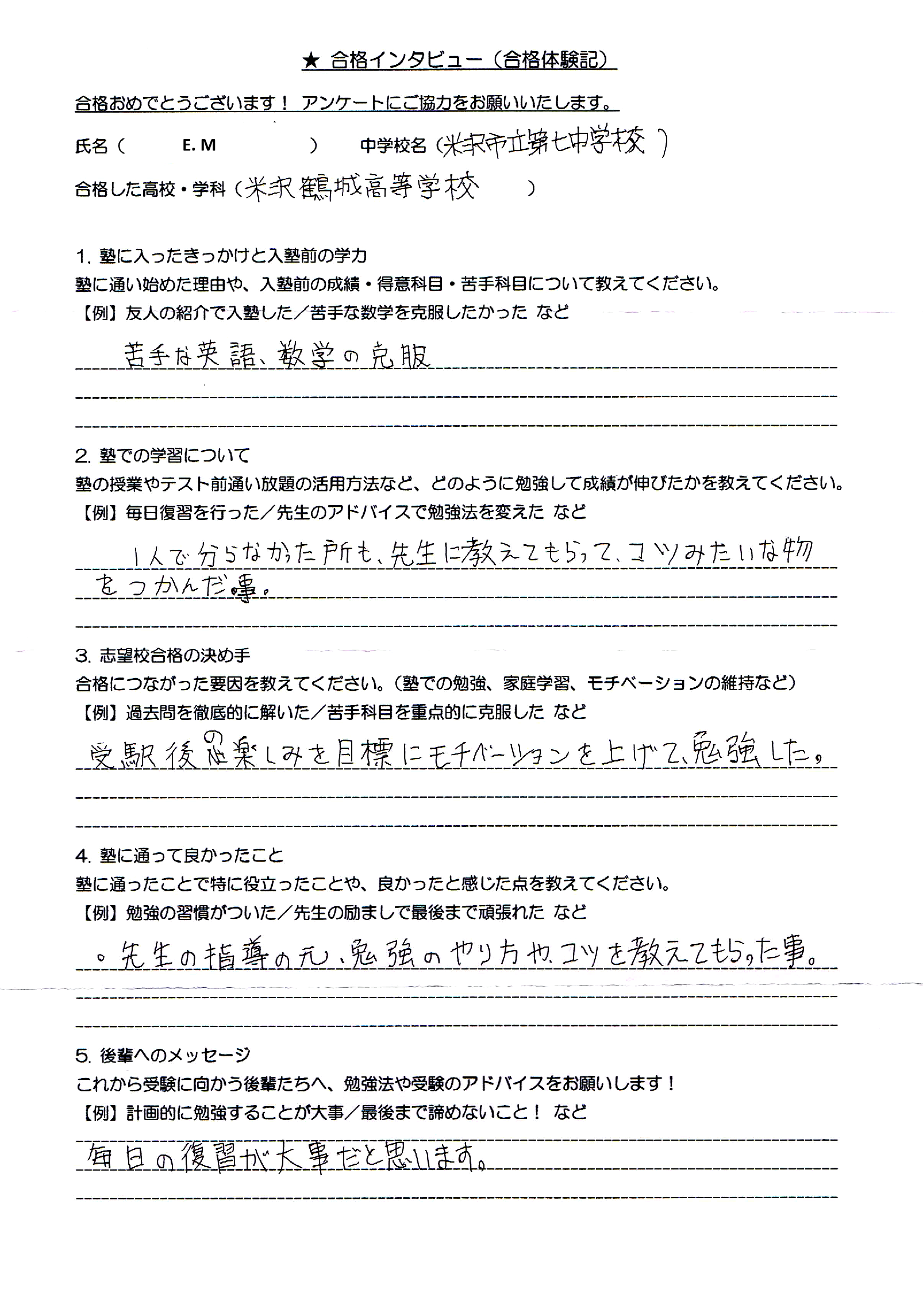 ★ 合格インタビュー（合格体験記）

合格おめでとうございます！アンケートにご協力をお願いいたします。

氏名 (　E.M　)　　　中学校名 (　米沢市立第四中学校　)
合格した高校・学科 (　米沢興譲館高等学校　)

１．塾に入ったきっかけと入塾前の学力

塾に通い始めた理由や、入塾前の成績・得意科目・苦手科目について教えてください。
【例】友人の紹介で入塾した／苦手な数学を克服したかった　など

    苦手な英語、数学の克服

２．塾での学習について

塾の授業やテスト前講習の活用方法など、どのように勉強して成績が伸びたかを教えてください。
【例】毎日復習を行った／先生のアドバイスで勉強法を変えた　など

    一人で分からなかった所も、先生に教えてもらって、コツみたいな物を掴んだ事。

３．志望校合格の決め手

合格につながった要因を教えてください。（塾での勉強、家庭学習、モチベーションの維持など）
【例】過去問を徹底的に解いた／苦手科目を重点的に克服した　など

    受験後、楽しみに目標を上げて、勉強した。

４．塾に通って良かったこと

塾に通ったことで特に役に立ったことや、良かったと感じた点を教えてください。
【例】勉強の習慣がついた／先生の励ましで最後まで頑張れた　など

    先生の指導の元、勉強のやり方や、コツを教えてもらった事。

５．後輩へのメッセージ

これから受験に向かう後輩たちへ、勉強法や受験のアドバイスをお願いします！
【例】計画的に勉強することが大事／最後まで諦めないこと！　など

    毎日の復習が大事だと思います。