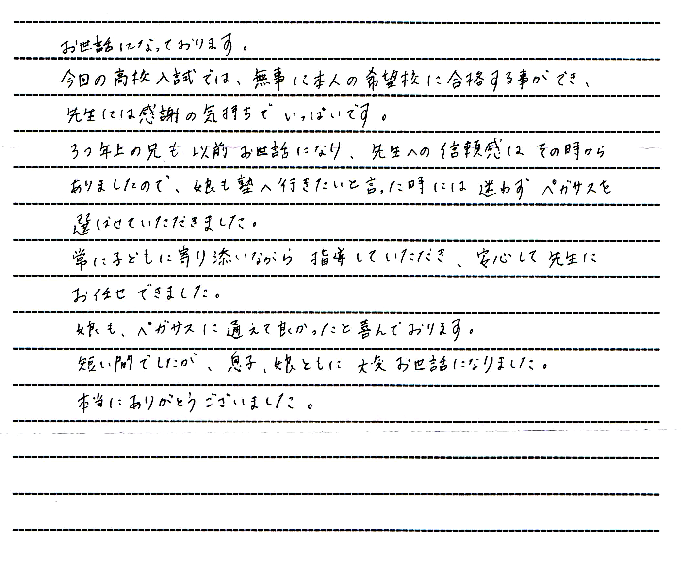 お世話になっております。

今日の高校入試では、無事に本人の希望校に合格することができ、先生には感謝の気持ちでいっぱいです。

３つ年上の兄もお世話になり、先生への信頼感はその時からありましたので、娘も塾へ行きたいと言った時には迷わずペガサスを選ばせていただきました。

常に子どもに寄り添いながらご指導していただき、安心して先生にお任せできました。

娘も、ペガサスに通えて良かったと喜んでおります。

短い間でしたが、息子、娘ともに大変お世話になりました。

本当にありがとうございました。